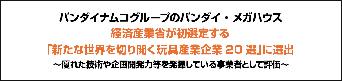 バンダイナムコグループのバンダイ・メガハウス 経済産業省が初選定する「新たな世界を切り開く玩具産業企業20選」に選出～優れた技術や企画開発力等を発揮している事業者として評価～