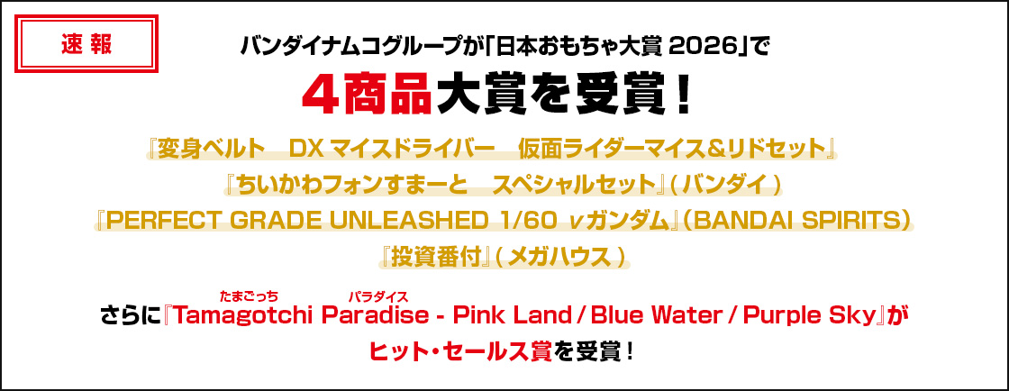 バンダイナムコグループが「日本おもちゃ大賞2026」で4商品大賞を受賞！『変身ベルト　DXマイスドライバー　仮面ライダーマイス＆リドセット』『ちいかわフォンすまーと　スペシャルセット』(バンダイ) 『PERFECT GRADE UNLEASHED 1/60 νガンダム』（BANDAI SPIRITS） 『投資番付』(メガハウス) さらに『Tamagotchi Paradise - Pink Land / Blue Water / Purple Sky』がヒット・セールス賞を受賞！