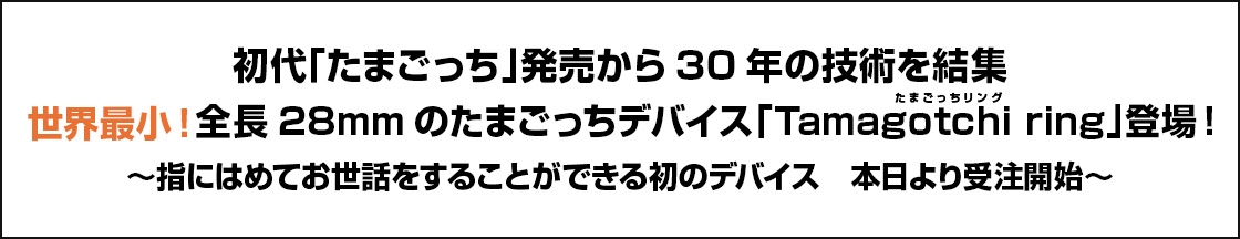 初代「たまごっち」発売から30年の技術を結集 世界最小！全長28mmのたまごっちデバイス「Tamagotchi ring」登場！ ～指にはめてお世話をすることができる初のデバイス　本日より受注開始～
