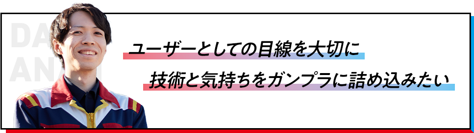 ユーザーとしての目線を大切に技術と気持ちをガンプラに詰め込みたい