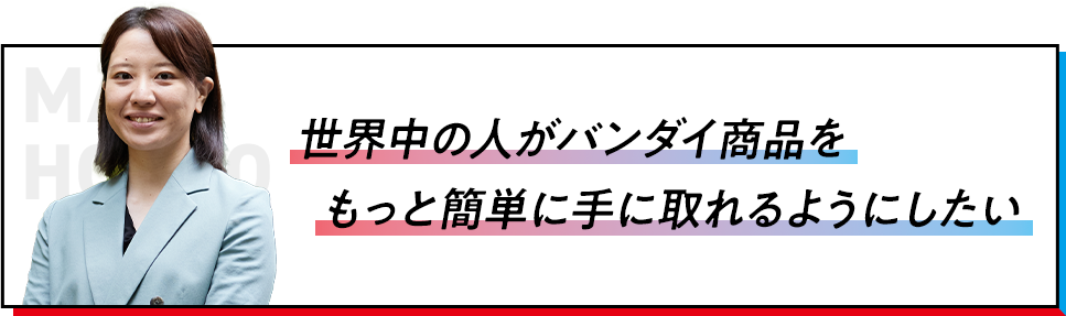 世界中の人がバンダイ商品をもっと簡単に手に取れるようにしたい