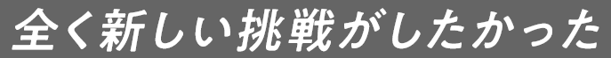 全く新しい挑戦がしたかった