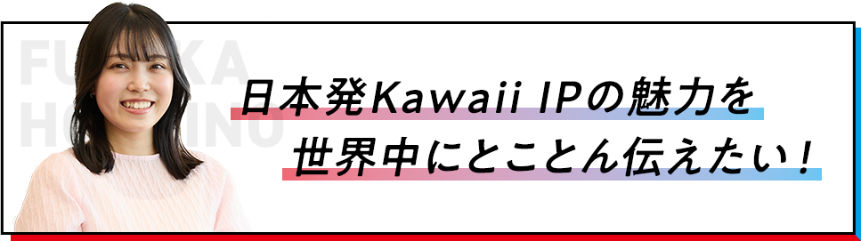 日本発Kawaii IPの魅力を世界中にとことん伝えたい！