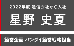 2022年度 通信会社から入社 星野 史夏 経営企画 バンダイ経営戦略担当