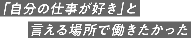 「自分の仕事が好き」と言える場所で働きたかった