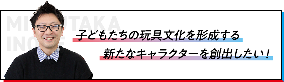 子どもたちの玩具文化を形成する新たなキャラクターを創出したい！