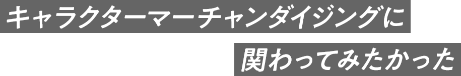 キャラクターマーチャンダイジングに関わってみたかった