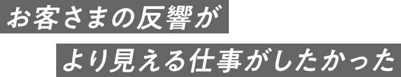 お客さまの反響がより見える仕事がしたかった