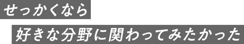 せっかくなら好きな分野に関わってみたかった