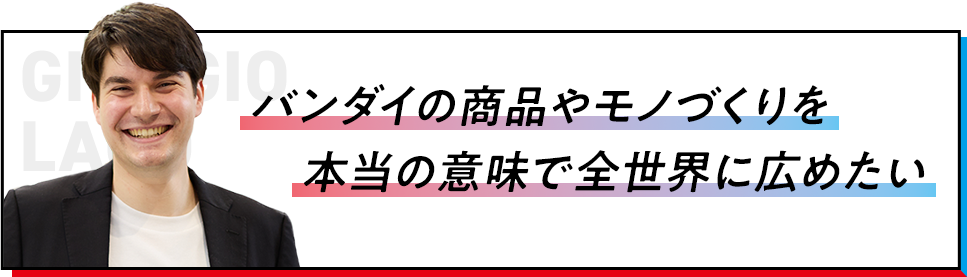 バンダイの商品やモノづくりを本当の意味で全世界に広めたい