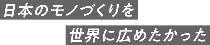 日本のモノづくりを世界に広めたかった