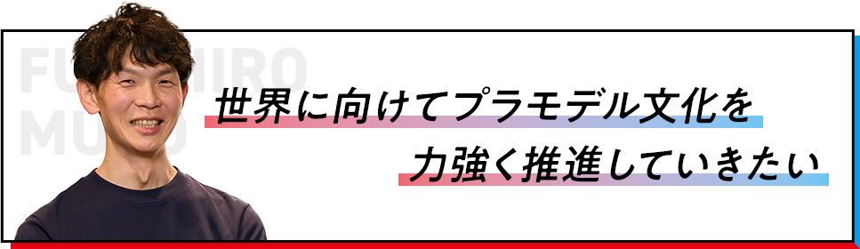 世界に向けてプラモデル文化を力強く推進していきたい