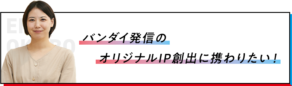 バンダイ発信のオリジナルIP創出に携わりたい！