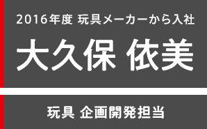 2016年度 玩具メーカーから入社 大久保 依美 玩具 企画開発担当