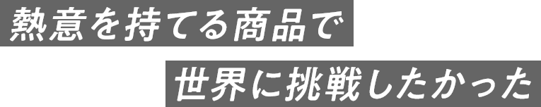 熱意を持てる商品で世界に挑戦したかった