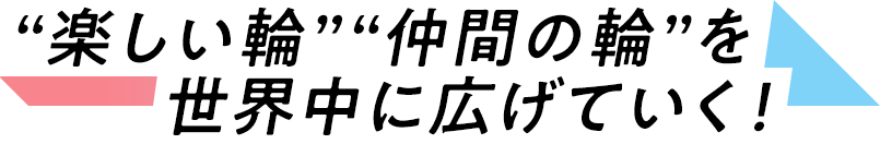 “楽しい輪”“仲間の輪”を世界中に広げていく！