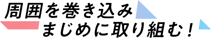 周囲を巻き込みまじめに取り組む！