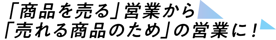 「商品を売る」営業から、「売れる商品のため」の営業に！
