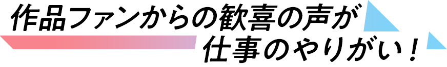 作品ファンからの歓喜の声が、仕事のやりがい！