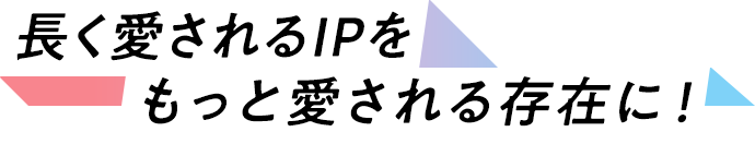 長く愛されるIPを、もっと愛される存在に！