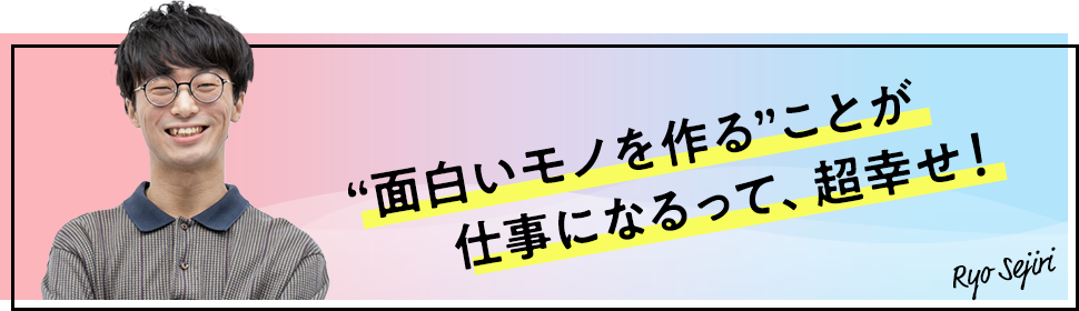 "面白いモノを作る"ことが仕事になるって、超幸せ！