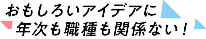 おもしろいアイデアに、年次も職種も関係ない！