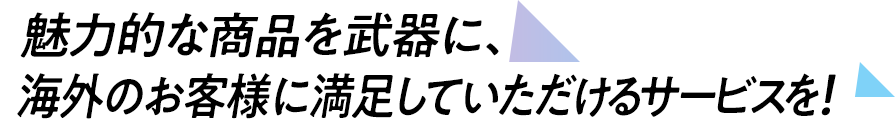 魅力的な商品を武器に、海外のお客様に満足していただけるサービスを！