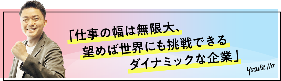 仕事の幅は無限大、望めば世界にも挑戦できるダイナミックな企業