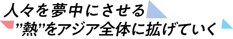 人々を夢中にさせる”熱”をアジア全体に拡げていく