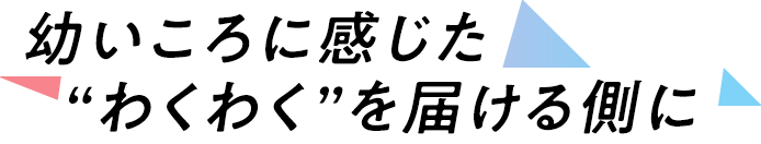 幼いころに感じた“わくわく”を届ける側に