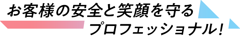 お客様の安全と笑顔を守るプロフェッショナル