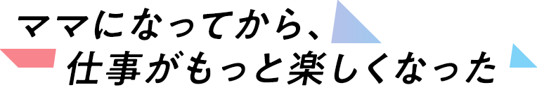 ママになってから、仕事がもっと楽しくなった