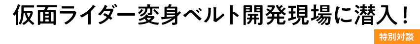 仮面ライダー変身ベルト開発現場に潜入！特別対談