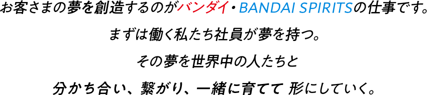 お客さまの夢を創造するのがバンダイ・BANDAI SPIRITSの仕事です。まずは働く私たち社員が夢を持つ。その夢を世界中の人たちと 分かち合い 繋がり 一緒に育てて 形にしていく。