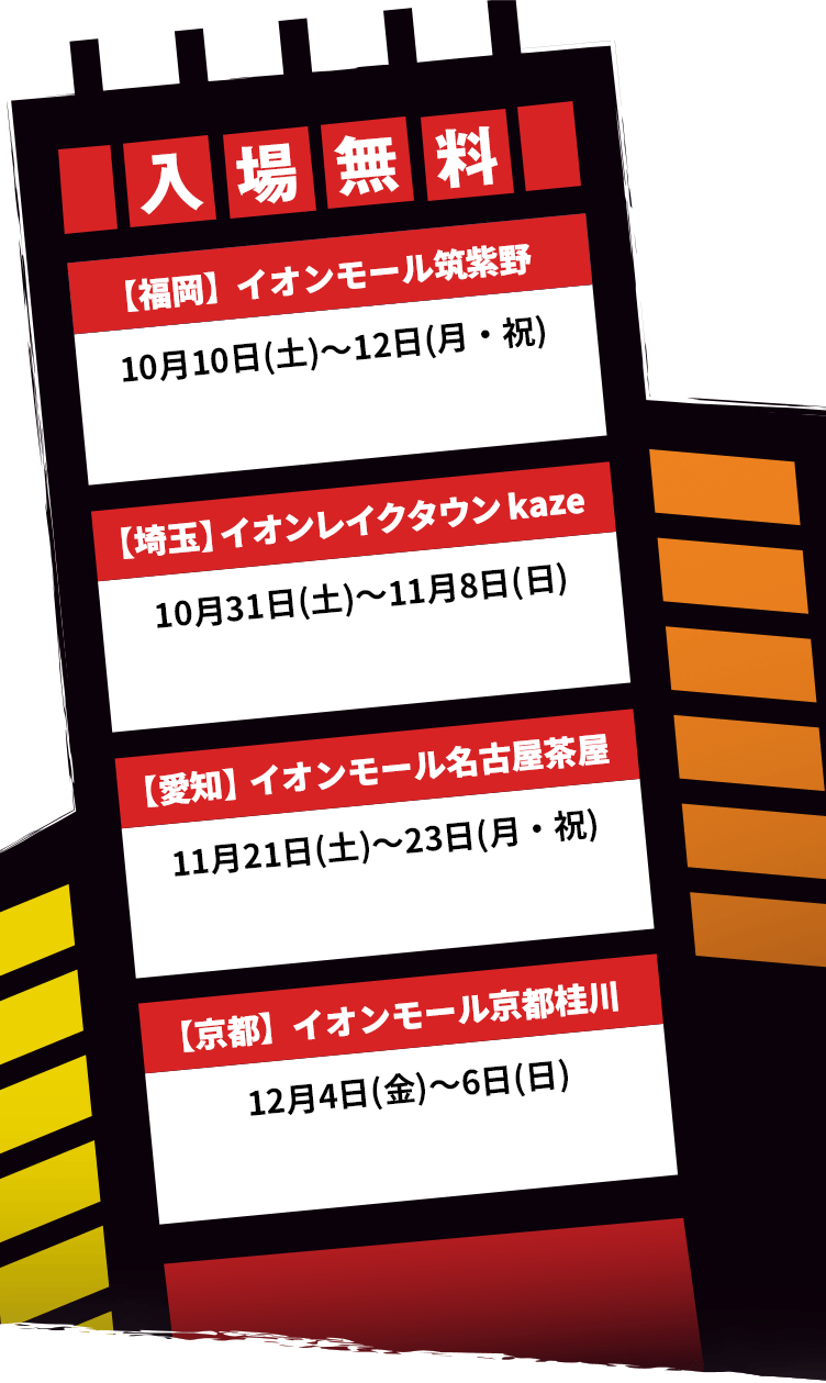 入場無料【福岡】イオンモール筑紫野 10月10日(土)〜12日(月・祝) 【埼玉】イオンレイクタウン kaze 11月1日(土)～8日(日) 【愛知】イオンモール名古屋茶屋 11月21日(土)～23日(月・祝)【京都】イオンモール京都桂川 12月4日(金)～6日(日)
