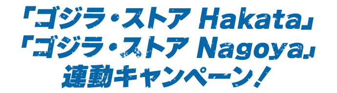 「ゴジラ・ストア Hakata」「ゴジラ・ストア Nagoya」連動キャンペーン!