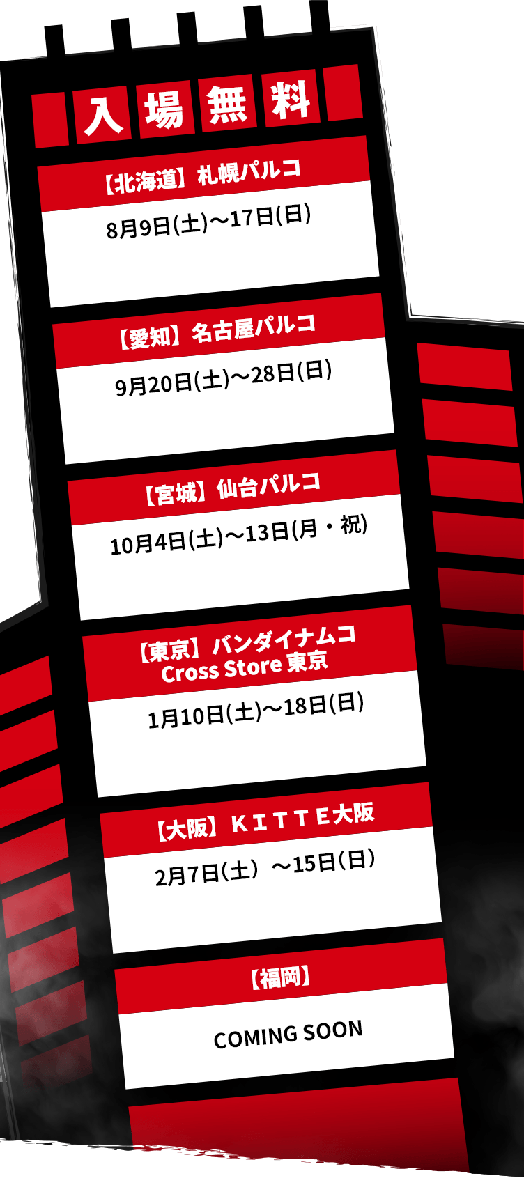入場無料【北海道】札幌パルコ 8月9日(土)～17日(日) 【愛知】名古屋パルコ 9月20日(土)～28日(日) 【宮城】仙台パルコ 10月4日(土)～13日(月・祝) 【東京】バンダイナムコ Cross Store 東京1月10日(土)～18日(日) 【大阪】ＫＩＴＴＥ大阪 2月7日（土）～15日（日) 【福岡】COMING SOON