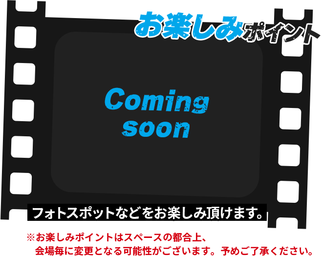 お楽しみポイント フォトスポットなどをお楽しみ頂けます。※お楽しみポイントはスペースの都合上,会場毎に変更となる可能性がございます。予めご了承ください。