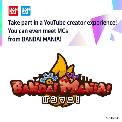 Take part in a YouTube creator experience! You can even meet MCs from BANDAI MANIA!