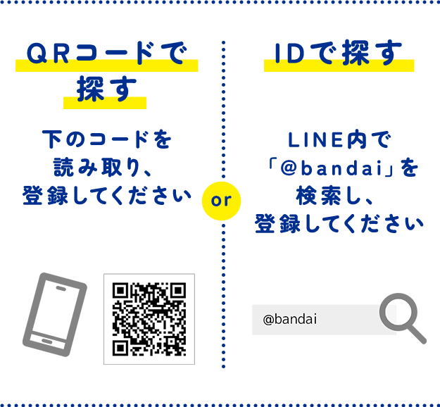 QRコードで探す 下のコードを読み取り、登録してください or IDで探す LINE内で「@bandai」を検索し、登録してください