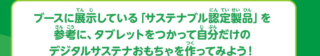 ブースに展示している「サステナブル認定製品」を参考に、タブレットをつかって自分だけのデジタルサステナおもちゃを作ってみよう！