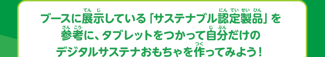 ブースに展示している「サステナブル認定製品」を参考に、タブレットをつかって自分だけのデジタルサステナおもちゃを作ってみよう！