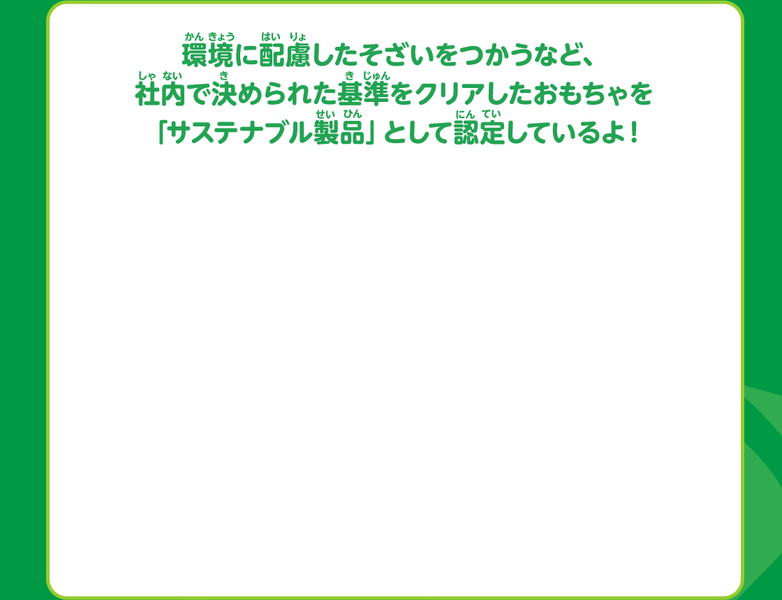 環境に配慮したそざいをつかうなど、社内で決められた基準をクリアしたおもちゃを「サステナブル製品」として認定しているよ！