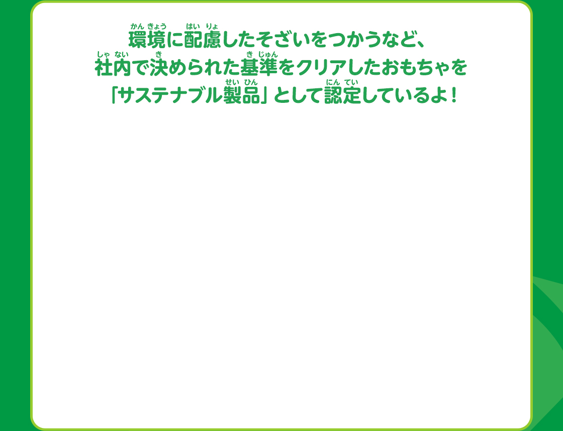 環境に配慮したそざいをつかうなど、社内で決められた基準をクリアしたおもちゃを「サステナブル製品」として認定しているよ！