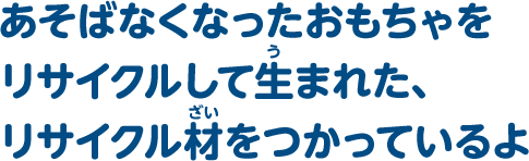 あそばなくなったおもちゃをリサイクルして生まれた、リサイクル材をつかっているよ