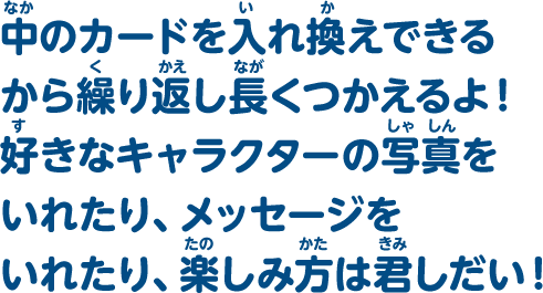 中のカードを入れ替えできるから繰り返し長くつかえるよ！好きなキャラクターの写真をいれたり、メッセージをいれたり、楽しみ方は君しだい！