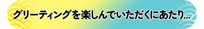 グリーティングを楽しんでいただくにあたり...