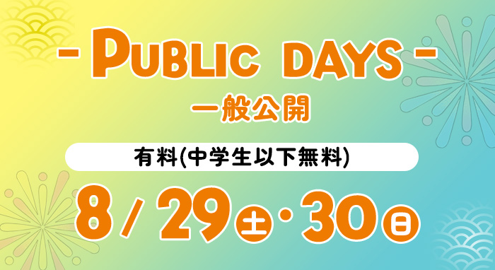 PUBLIC DAYS 一般公開 有料(中学生以下無料) 8/29(土)・8/30(日)