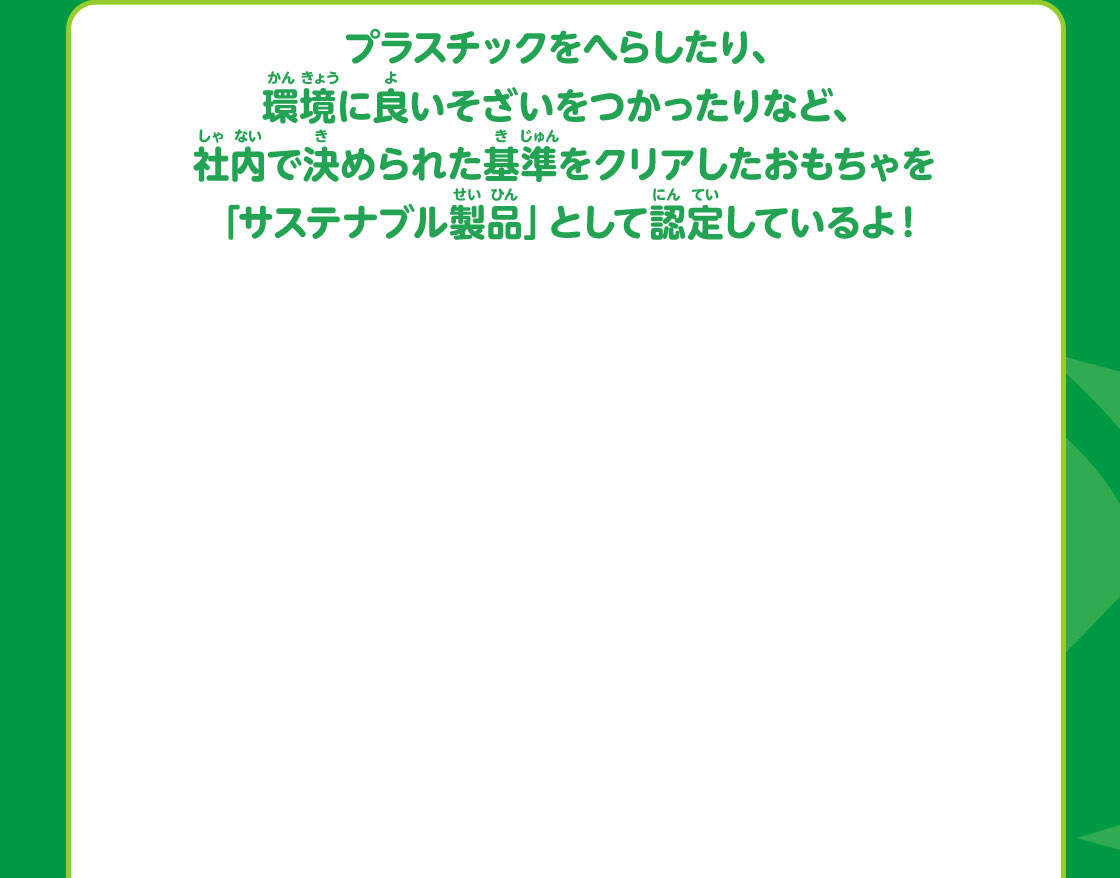 プラスチックをへらしたり、環境に良いそざいをつかったりなど、社内で決められた基準をクリアしたおもちゃを「サステナブル製品」として認定しているよ！