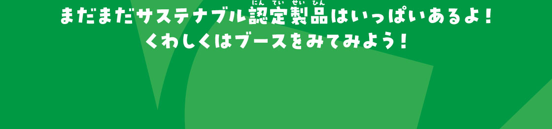 まだまだサステナブル認定製品はいっぱいあるよ！くわしくはブースをみてみよう！